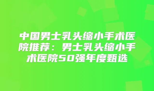 中国男士乳头缩小手术医院推荐：男士乳头缩小手术医院50强年度甄选