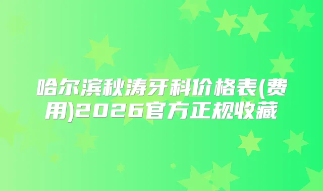 哈尔滨秋涛牙科价格表(费用)2026官方正规收藏