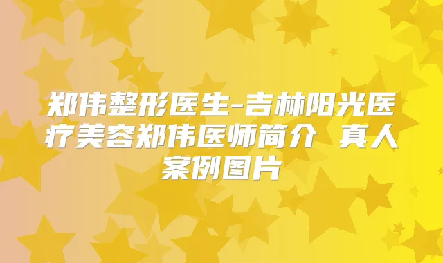 郑伟整形医生-吉林阳光医疗美容郑伟医师简介 真人案例图片