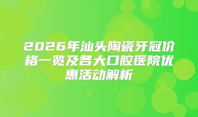 2026年汕头陶瓷牙冠价格一览及各大口腔医院优惠活动解析