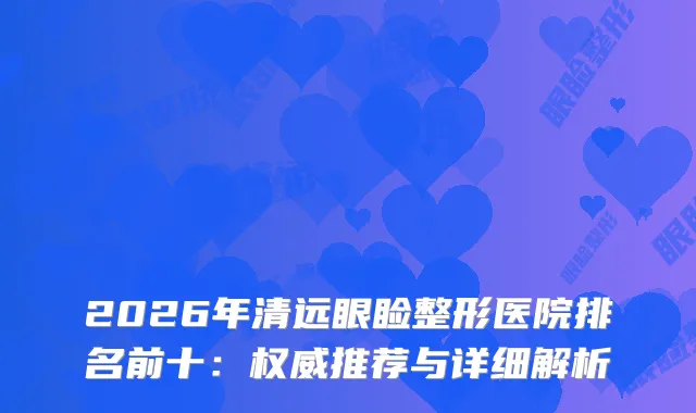 2026年清远眼睑整形医院排名前十：推荐与详细解析
