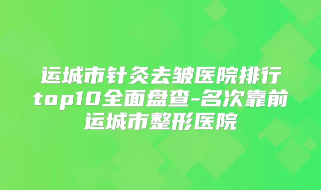 运城市针灸去皱医院排行top10全面盘查-名次靠前运城市整形医院