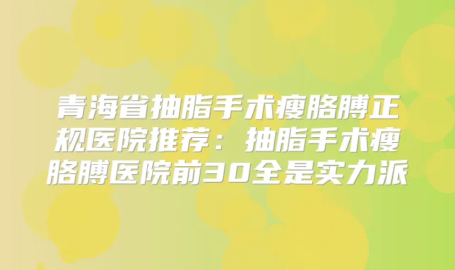 青海省抽脂手术瘦胳膊正规医院推荐：抽脂手术瘦胳膊医院前30全是实力派