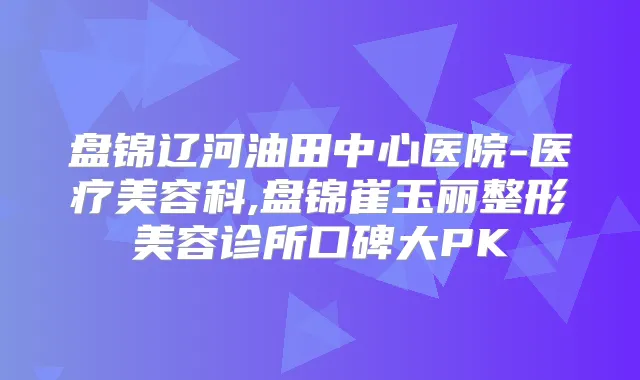 盘锦辽河油田中心医院-医疗美容科,盘锦崔玉丽整形美容诊所口碑大PK