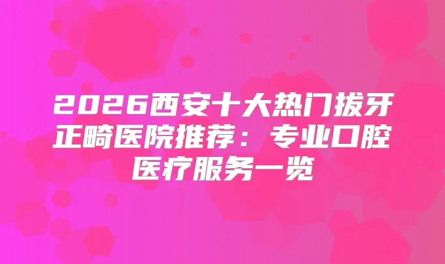 2026西安十大热门拔牙正畸医院推荐:专业口腔医疗服务一览