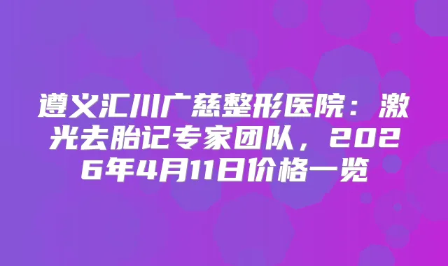遵义汇川广慈整形医院：激光去胎记专家团队，2026年4月11日价格一览