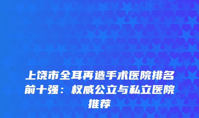 上饶市全耳再造手术医院排名前十强：公立与私立医院推荐