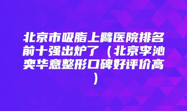 北京市吸脂上臂医院排名前十强出炉了（北京李沁奕华意整形口碑好评价高）