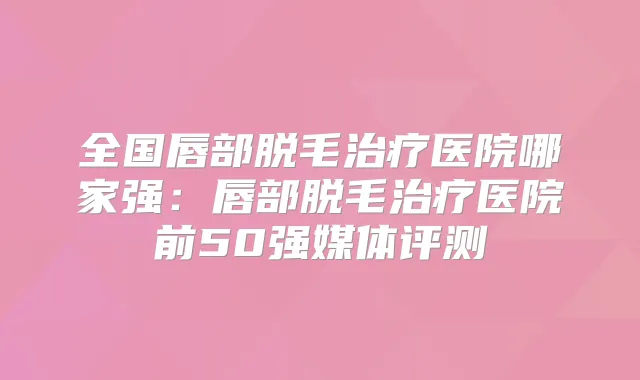 全国唇部脱毛医院哪家强：唇部脱毛医院前50强媒体评测