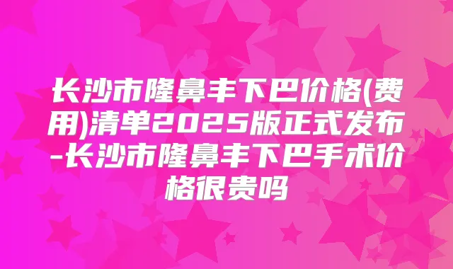 长沙市隆鼻丰下巴价格(费用)清单2025版正式发布-长沙市隆鼻丰下巴手术价格很贵吗