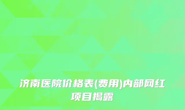 济南医院价格表(费用)内部网红项目揭露
