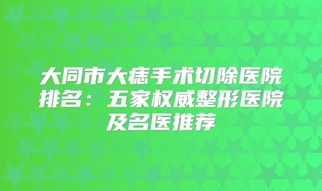 大同市大痣手术切除医院排名:五家整形医院及名医推荐