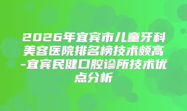 2026年宜宾市儿童牙科美容医院排名榜技术颇高-宜宾民健口腔诊所技术优点分析