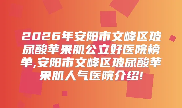 2026年安阳市文峰区玻尿酸苹果肌公立好医院榜单,安阳市文峰区玻尿酸苹果肌人气医院介绍!