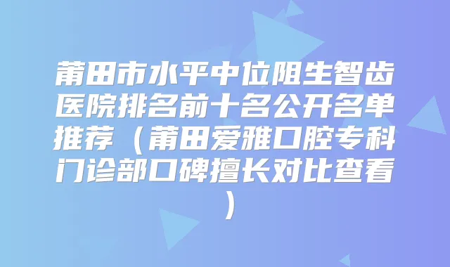 莆田市水平中位阻生智齿医院排名前十名公开名单推荐（莆田爱雅口腔专科门诊部口碑擅长对比查看）