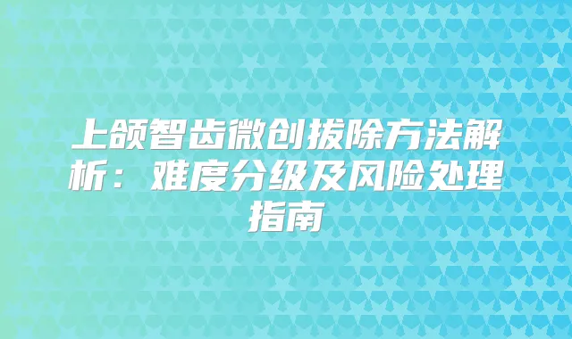 上颌智齿微创拔除方法解析：难度分级及风险处理指南