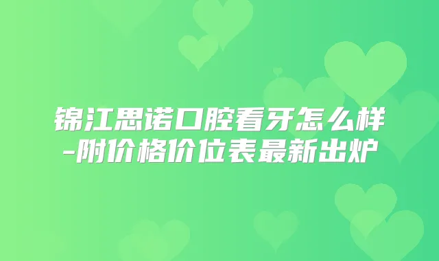 锦江思诺口腔看牙怎么样-附价格价位表新出炉