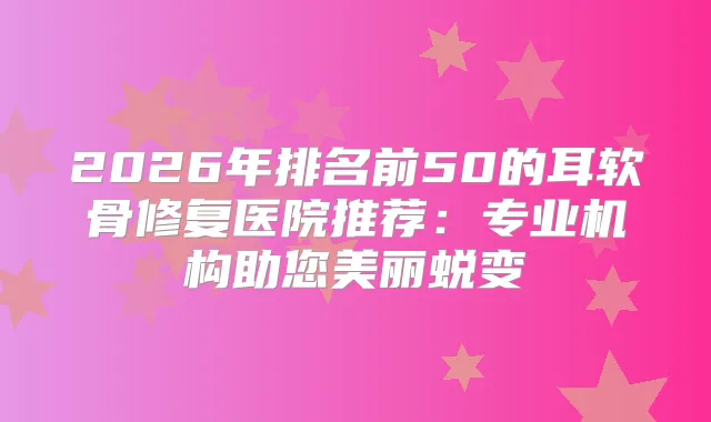 2026年排名前50的耳软骨修复医院推荐:专业机构助您美丽蜕变