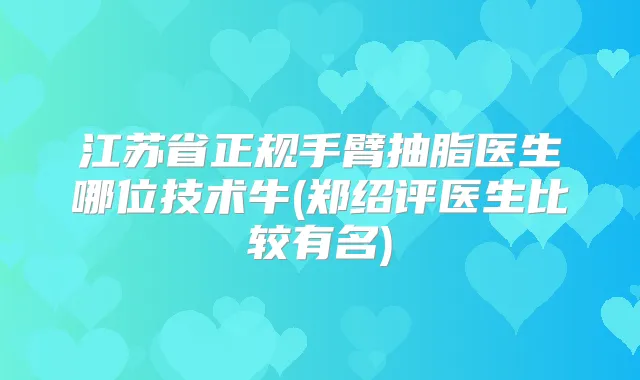 江苏省正规手臂抽脂医生哪位技术牛(郑绍评医生比较有名)