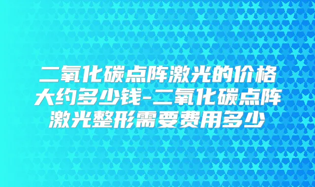 二氧化碳点阵激光的价格大约多少钱-二氧化碳点阵激光整形需要费用多少