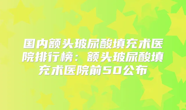 国内额头玻尿酸填充术医院排行榜：额头玻尿酸填充术医院前50公布