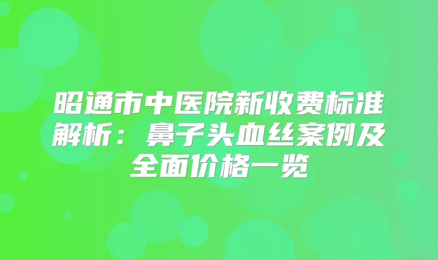 昭通市中医院新收费标准解析：鼻子头血丝案例及全面价格一览