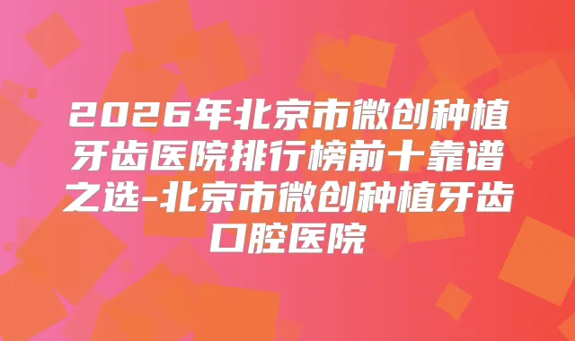 2026年北京市微创种植牙齿医院排行榜前十靠谱之选-北京市微创种植牙齿口腔医院
