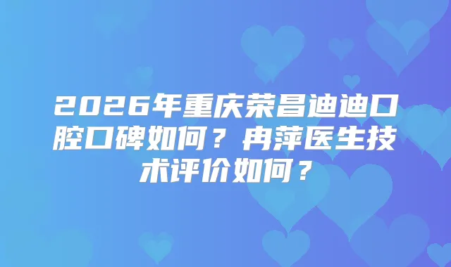 2026年重庆荣昌迪迪口腔口碑如何？冉萍医生技术评价如何？