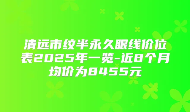 清远市纹半永久眼线价位表2025年一览-近8个月均价为8455元
