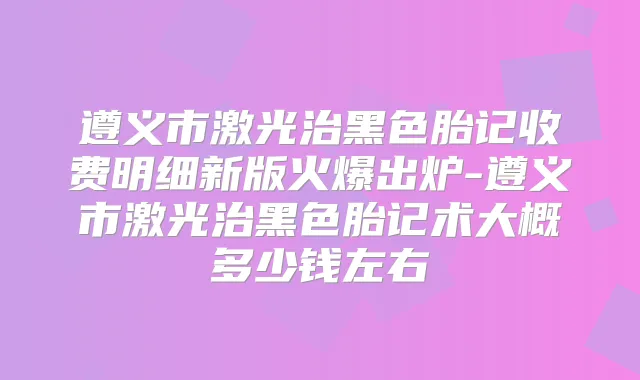遵义市激光治黑色胎记收费明细新版火爆出炉-遵义市激光治黑色胎记术大概多少钱左右