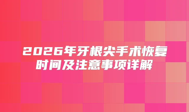 2026年牙根尖手术恢复时间及注意事项详解