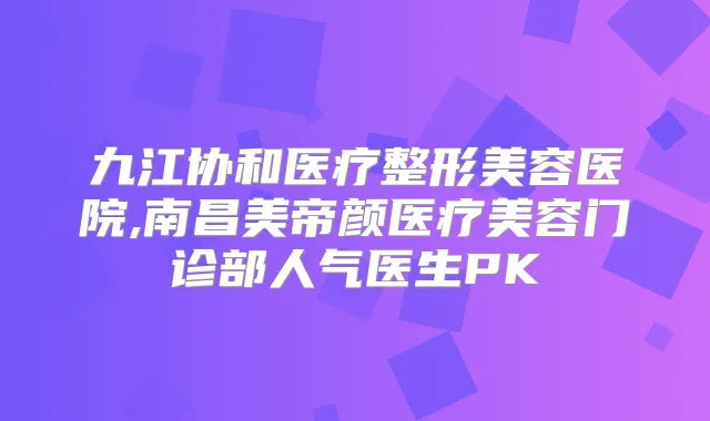 九江协和医疗整形美容医院,南昌美帝颜医疗美容门诊部人气医生PK
