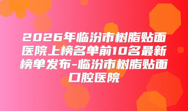 2026年临汾市树脂贴面医院上榜名单前10名新榜单发布-临汾市树脂贴面口腔医院