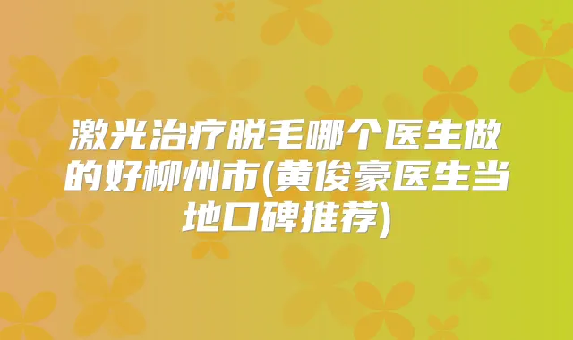 激光脱毛哪个医生做的好柳州市(黄俊豪医生当地口碑推荐)