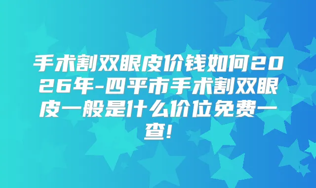 手术割双眼皮价钱如何2026年-四平市手术割双眼皮一般是什么价位免费一查!