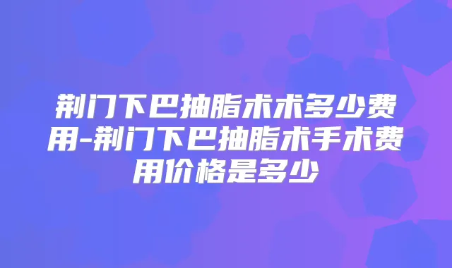 荆门下巴抽脂术术多少费用-荆门下巴抽脂术手术费用价格是多少
