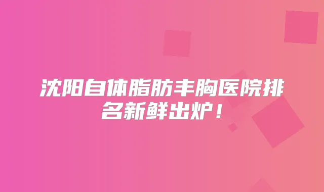 沈阳自体脂肪丰胸医院排名新鲜出炉！