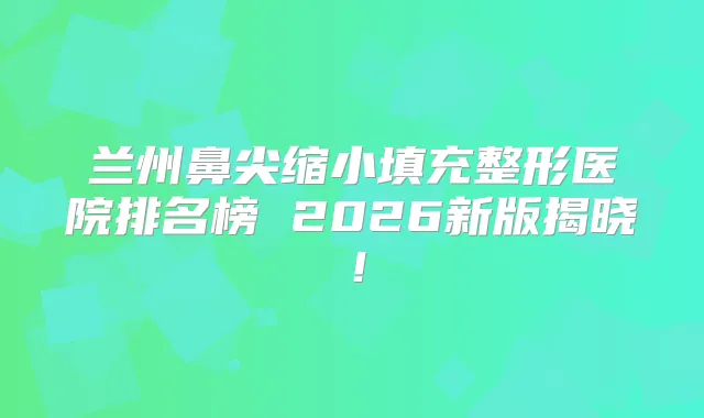 兰州鼻尖缩小填充整形医院排名榜 2026新版揭晓！