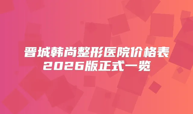 晋城韩尚整形医院价格表2026版正式一览