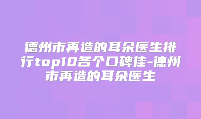 德州市再造的耳朵医生排行top10各个口碑佳-德州市再造的耳朵医生