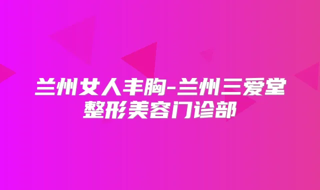 兰州女人丰胸-兰州三爱堂整形美容门诊部