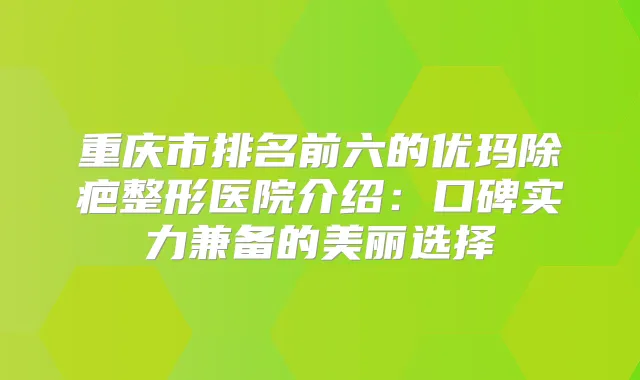 重庆市排名前六的优玛除疤整形医院介绍：口碑实力兼备的美丽选择