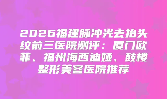 2026福建脉冲光去抬头纹前三医院测评：厦门欧菲、福州海西迪娅、鼓楼整形美容医院推荐