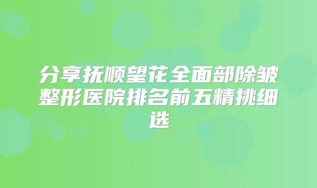 分享抚顺望花全面部除皱整形医院排名前五精挑细选