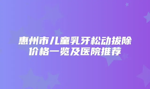 惠州市儿童乳牙松动拔除价格一览及医院推荐