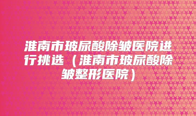 淮南市玻尿酸除皱医院进行挑选（淮南市玻尿酸除皱整形医院）