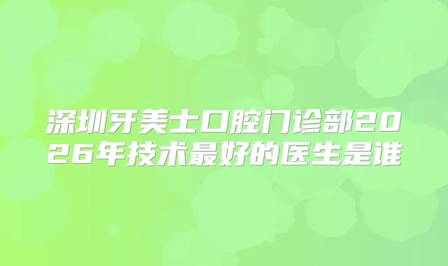 深圳牙美士口腔门诊部2026年技术好的医生是谁