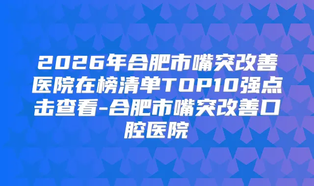 2026年合肥市嘴突医院在榜清单TOP10强点击查看-合肥市嘴突口腔医院