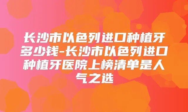 长沙市以色列进口种植牙多少钱-长沙市以色列进口种植牙医院上榜清单是人气之选