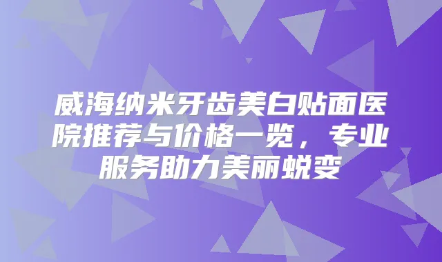 威海纳米牙齿美白贴面医院推荐与价格一览,专业服务助力美丽蜕变